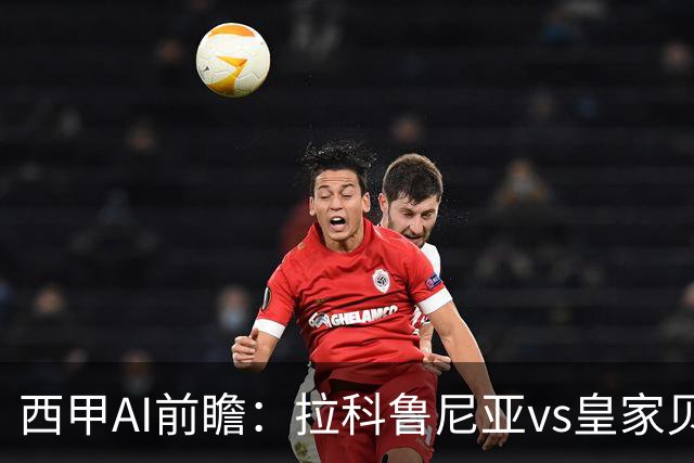 西甲AI前瞻：拉科鲁尼亚vs皇家贝蒂斯，刚赢皇马的贝蒂斯碰升级黑马拉科