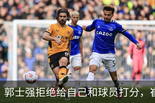 郭士强拒绝给自己和球员打分，崔永熙直面输球问题，胡金秋发声戳心